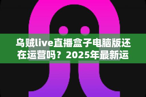 乌贼live直播盒子电脑版还在运营吗？2025年最新运营状态与替代方案深度解析