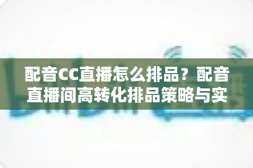 配音CC直播怎么排品？配音直播间高转化排品策略与实操全解析