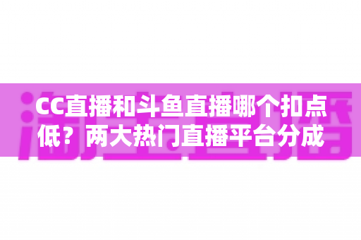 CC直播和斗鱼直播哪个扣点低？两大热门直播平台分成比例深度对比与主播增收实用指南