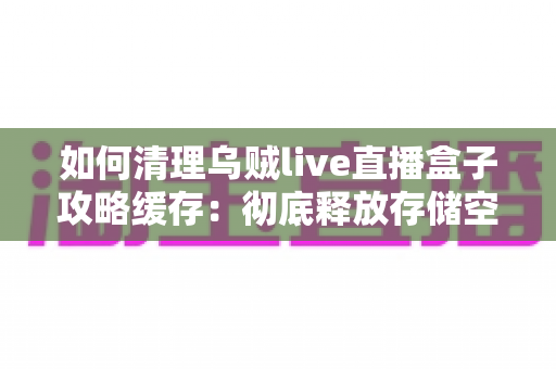 如何清理乌贼live直播盒子攻略缓存：彻底释放存储空间、让直播更流畅的完整实用教程