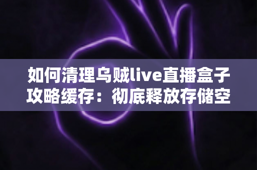 如何清理乌贼live直播盒子攻略缓存：彻底释放存储空间、让直播更流畅的完整实用教程