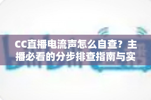 CC直播电流声怎么自查？主播必看的分步排查指南与实用解决方案