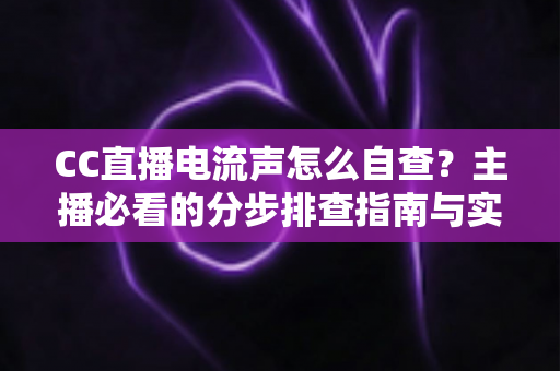 CC直播电流声怎么自查？主播必看的分步排查指南与实用解决方案