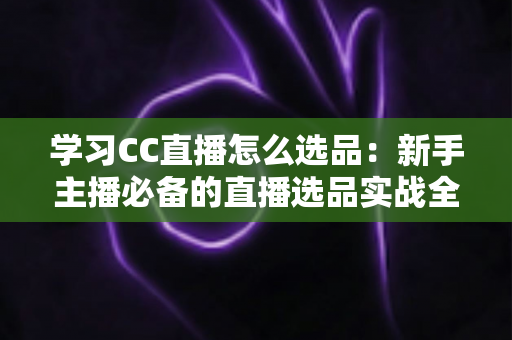学习CC直播怎么选品:新手主播必备的直播选品实战全攻略与避坑指南 学习CC直播怎么选品:新手主播必备的直播选品实战全攻略与避坑指南