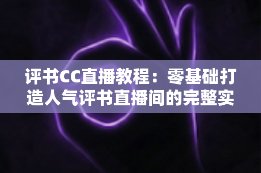评书CC直播教程:零基础打造人气评书直播间的完整实操指南 评书CC直播教程:零基础打造人气评书直播间的完整实操指南