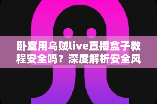 卧室用乌贼live直播盒子教程安全吗?深度解析安全风险、正确安装步骤与隐私保护全指南 卧室用乌贼live直播盒子教程安全吗?深度解析安全风险、正确安装步骤与隐私保护全指南
