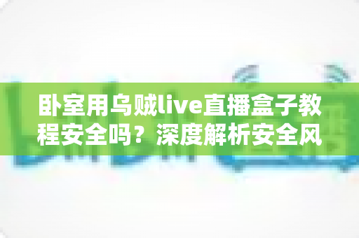 卧室用乌贼live直播盒子教程安全吗？深度解析安全风险、正确安装步骤与隐私保护全指南