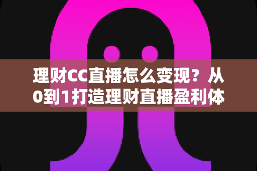 理财CC直播怎么变现?从0到1打造理财直播盈利体系的完整攻略 理财CC直播怎么变现?从0到1打造理财直播盈利体系的完整攻略