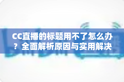 CC直播的标题用不了怎么办?全面解析原因与实用解决方法指南 CC直播的标题用不了怎么办?全面解析原因与实用解决方法指南