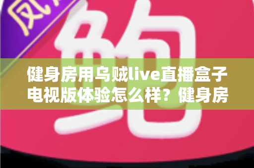 健身房用乌贼live直播盒子电视版体验怎么样？健身房主必看的真实测评与深度体验分享