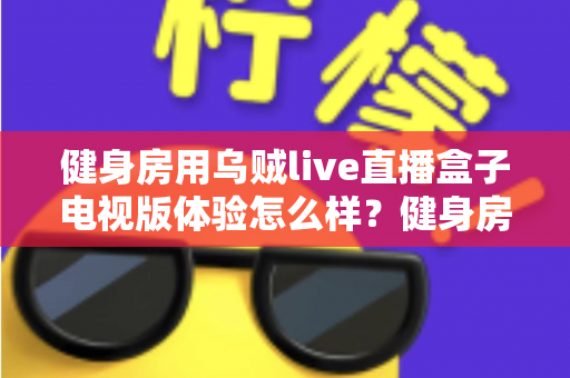 健身房用乌贼live直播盒子电视版体验怎么样？健身房主必看的真实测评与深度体验分享