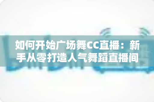 如何开始广场舞CC直播：新手从零打造人气舞蹈直播间的完整实战指南