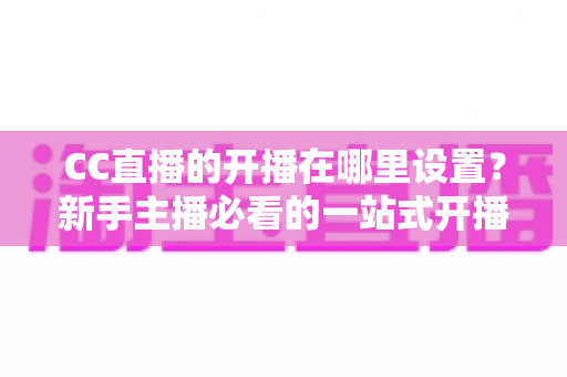 CC直播的开播在哪里设置?新手主播必看的一站式开播设置全攻略 CC直播的开播在哪里设置?新手主播必看的一站式开播设置全攻略