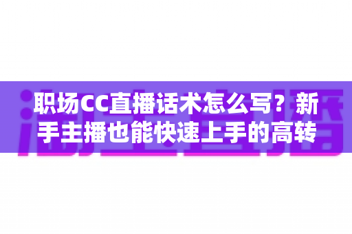 职场CC直播话术怎么写？新手主播也能快速上手的高转化直播话术写作全攻略