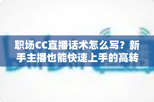 职场CC直播话术怎么写？新手主播也能快速上手的高转化直播话术写作全攻略