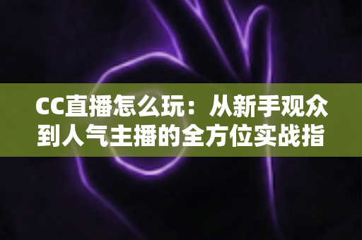 CC直播怎么玩：从新手观众到人气主播的全方位实战指南