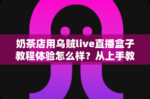 奶茶店用乌贼live直播盒子教程体验怎么样？从上手教程到真实使用感受的全面测评