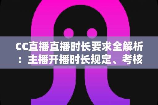 CC直播直播时长要求全解析：主播开播时长规定、考核标准与达成技巧一文读懂