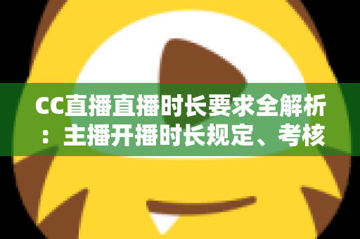 CC直播直播时长要求全解析：主播开播时长规定、考核标准与达成技巧一文读懂