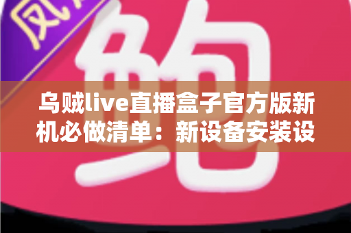 乌贼live直播盒子官方版新机必做清单：新设备安装设置全流程指南与避坑攻略