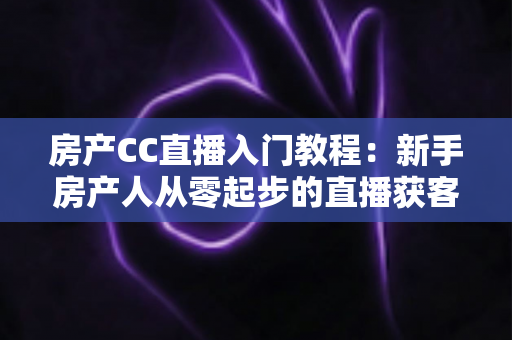 房产CC直播入门教程：新手房产人从零起步的直播获客实战指南