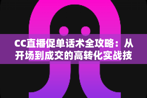 CC直播促单话术全攻略:从开场到成交的高转化实战技巧与万能模板 CC直播促单话术全攻略:从开场到成交的高转化实战技巧与万能模板