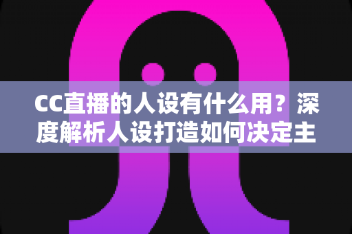 CC直播的人设有什么用?深度解析人设打造如何决定主播的流量、粉丝粘性与商业变现能力 CC直播的人设有什么用?深度解析人设打造如何决定主播的流量、粉丝粘性与商业变现能力