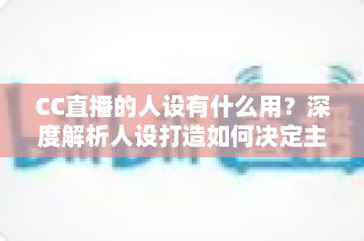 CC直播的人设有什么用?深度解析人设打造如何决定主播的流量、粉丝粘性与商业变现能力 CC直播的人设有什么用?深度解析人设打造如何决定主播的流量、粉丝粘性与商业变现能力