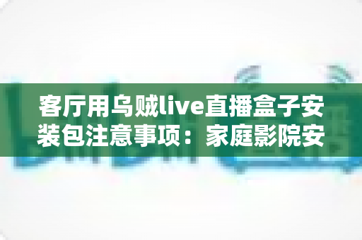 客厅用乌贼live直播盒子安装包注意事项：家庭影院安全安装与流畅观看全攻略