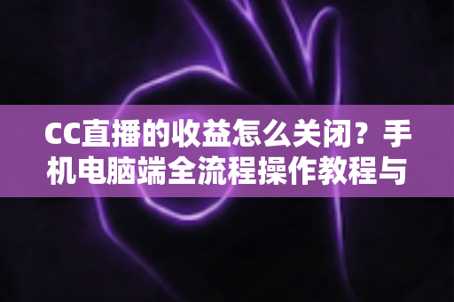 CC直播的收益怎么关闭？手机电脑端全流程操作教程与常见问题详解