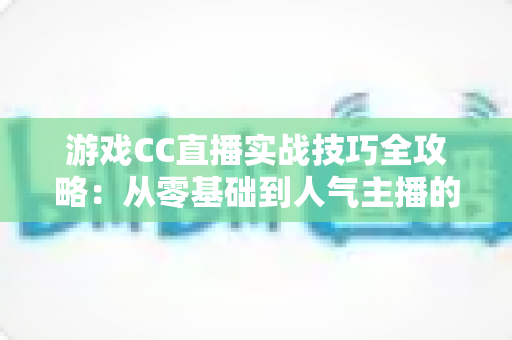 游戏CC直播实战技巧全攻略：从零基础到人气主播的进阶指南