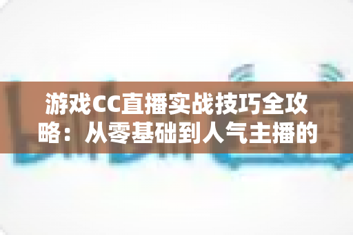 游戏CC直播实战技巧全攻略：从零基础到人气主播的进阶指南