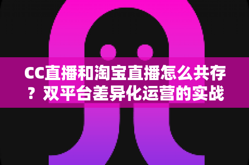 CC直播和淘宝直播怎么共存?双平台差异化运营的实战指南与流量增长策略 CC直播和淘宝直播怎么共存?双平台差异化运营的实战指南与流量增长策略
