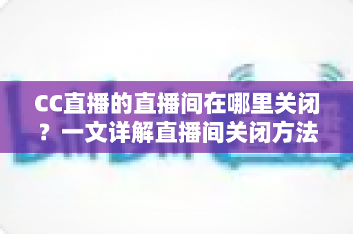 CC直播的直播间在哪里关闭?一文详解直播间关闭方法与常见问题 CC直播的直播间在哪里关闭?一文详解直播间关闭方法与常见问题