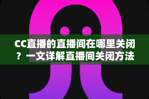 CC直播的直播间在哪里关闭?一文详解直播间关闭方法与常见问题 CC直播的直播间在哪里关闭?一文详解直播间关闭方法与常见问题