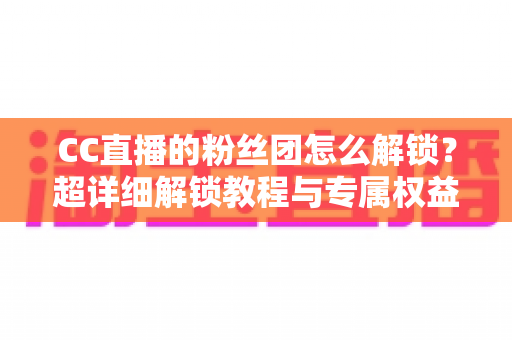 CC直播的粉丝团怎么解锁？超详细解锁教程与专属权益全解析