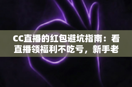 CC直播的红包避坑指南:看直播领福利不吃亏,新手老手都要懂的防骗手册 CC直播的红包避坑指南:看直播领福利不吃亏,新手老手都要懂的防骗手册