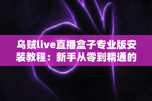 乌贼live直播盒子专业版安装教程：新手从零到精通的完整安装指南