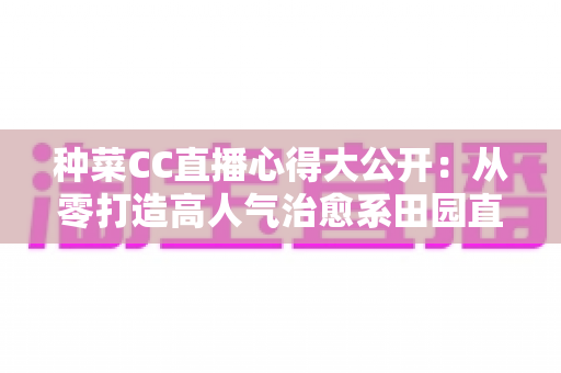 种菜CC直播心得大公开：从零打造高人气治愈系田园直播间的实战指南