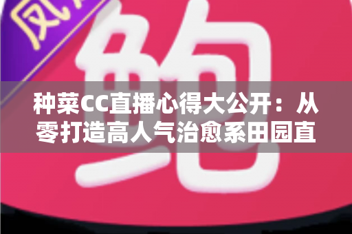种菜CC直播心得大公开：从零打造高人气治愈系田园直播间的实战指南