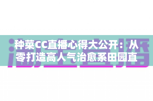 种菜CC直播心得大公开：从零打造高人气治愈系田园直播间的实战指南
