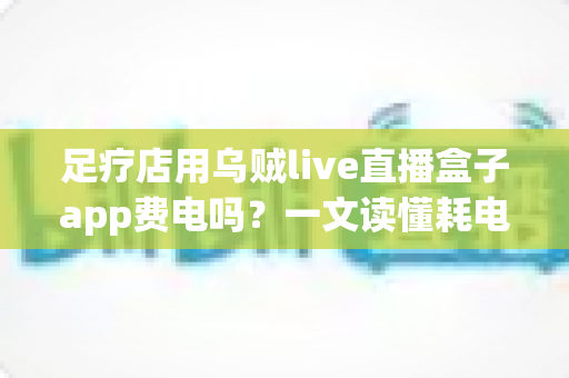 足疗店用乌贼live直播盒子app费电吗？一文读懂耗电真相与省电妙招