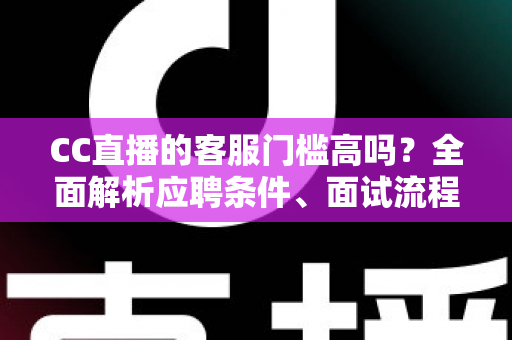 CC直播的客服门槛高吗？全面解析应聘条件、面试流程与入行建议