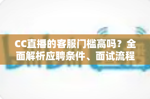 CC直播的客服门槛高吗？全面解析应聘条件、面试流程与入行建议