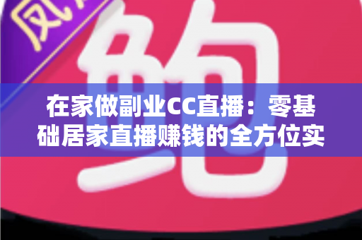 在家做副业CC直播：零基础居家直播赚钱的全方位实用指南