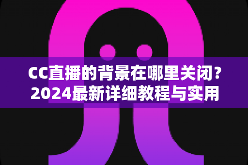 CC直播的背景在哪里关闭？2024最新详细教程与实用技巧一网打尽