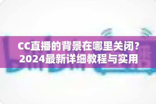 CC直播的背景在哪里关闭？2024最新详细教程与实用技巧一网打尽