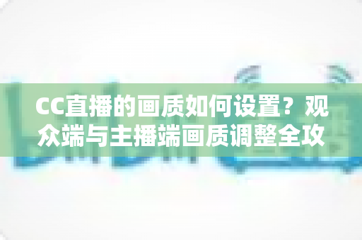 CC直播的画质如何设置？观众端与主播端画质调整全攻略