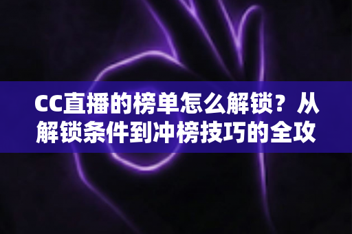 CC直播的榜单怎么解锁？从解锁条件到冲榜技巧的全攻略指南