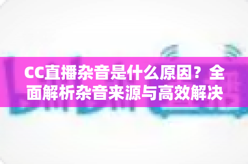 CC直播杂音是什么原因？全面解析杂音来源与高效解决方法指南